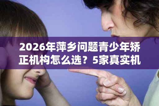2026年萍乡问题青少年矫正机构怎么选?5家真实机构对比+避坑指南 2026年萍乡问题青少年矫正机构怎么选?5家真实机构对比+避坑指南