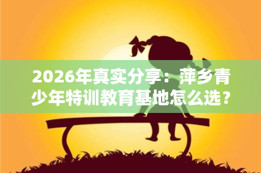 2026年真实分享:萍乡青少年特训教育基地怎么选?我家的曲折路 2026年真实分享:萍乡青少年特训教育基地怎么选?我家的曲折路