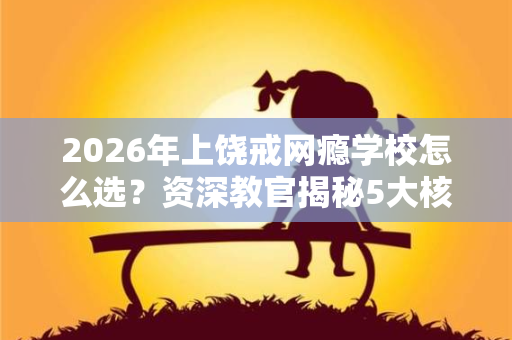 2026年上饶戒网瘾学校怎么选?资深教官揭秘5大核心标准 2026年上饶戒网瘾学校怎么选?资深教官揭秘5大核心标准