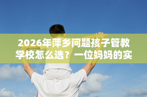 2026年萍乡问题孩子管教学校怎么选?一位妈妈的实地考察手记 2026年萍乡问题孩子管教学校怎么选?一位妈妈的实地考察手记