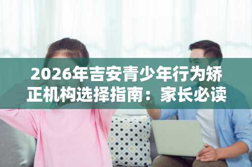 2026年吉安青少年行为矫正机构选择指南:家长必读的5大维度与真实对比 2026年吉安青少年行为矫正机构选择指南:家长必读的5大维度与真实对比