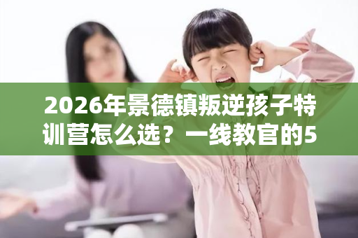 2026年景德镇叛逆孩子特训营怎么选?一线教官的5条避坑指南 2026年景德镇叛逆孩子特训营怎么选?一线教官的5条避坑指南