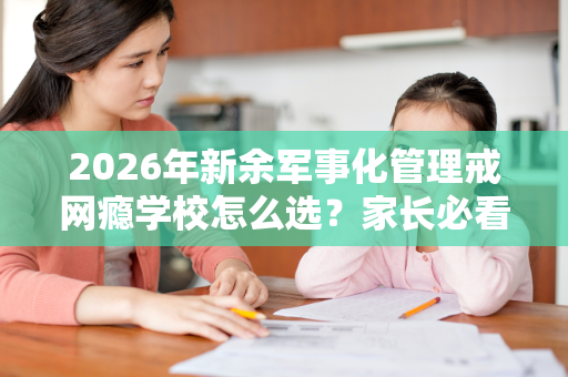 2026年新余军事化管理戒网瘾学校怎么选?家长必看的择校指南 2026年新余军事化管理戒网瘾学校怎么选?家长必看的择校指南
