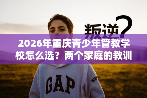 2026年重庆青少年管教学校怎么选?两个家庭的教训 2026年重庆青少年管教学校怎么选?两个家庭的教训