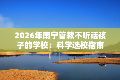 2026年南宁管教不听话孩子的学校:科学选校指南 2026年南宁管教不听话孩子的学校:科学选校指南