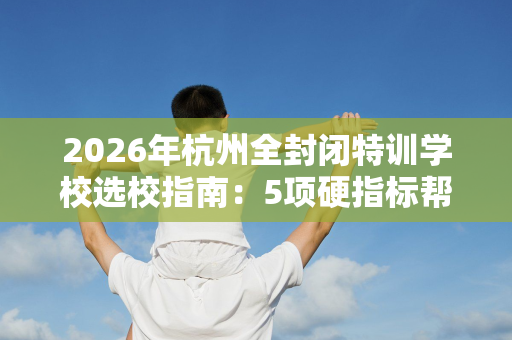 2026年杭州全封闭特训学校选校指南:5项硬指标帮你做对选择 2026年杭州全封闭特训学校选校指南:5项硬指标帮你做对选择