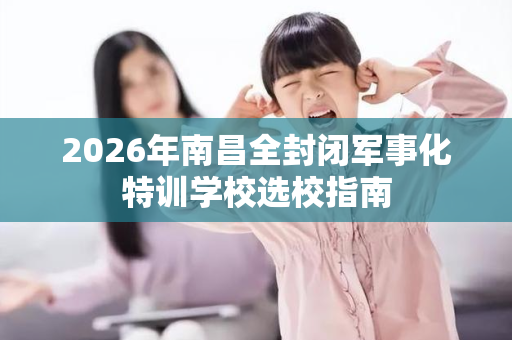 2026年南昌全封闭军事化特训学校选校指南 2026年南昌全封闭军事化特训学校选校指南