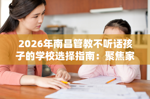 2026年南昌管教不听话孩子的学校选择指南:聚焦家庭治疗 2026年南昌管教不听话孩子的学校选择指南:聚焦家庭治疗
