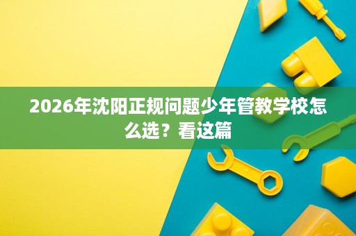 2026年沈阳正规问题少年管教学校怎么选?看这篇 2026年沈阳正规问题少年管教学校怎么选?看这篇