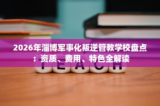 2026年淄博军事化叛逆管教学校盘点:资质、费用、特色全解读 2026年淄博军事化叛逆管教学校盘点:资质、费用、特色全解读