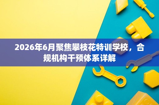 2026年6月聚焦攀枝花特训学校,合规机构干预体系详解 2026年6月聚焦攀枝花特训学校,合规机构干预体系详解
