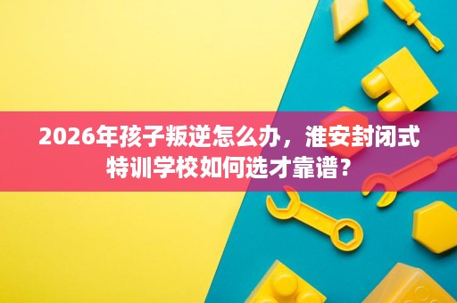 2026年孩子叛逆怎么办，淮安封闭式特训学校如何选才靠谱？