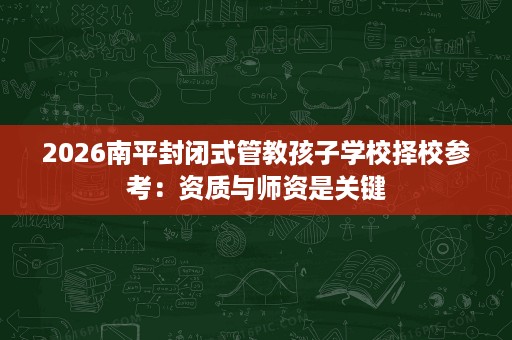 2026南平封闭式管教孩子学校择校参考:资质与师资是关键 2026南平封闭式管教孩子学校择校参考:资质与师资是关键