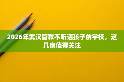 2026年武汉管教不听话孩子的学校,这几家值得关注 2026年武汉管教不听话孩子的学校,这几家值得关注