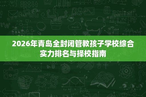 2026年青岛全封闭管教孩子学校综合实力排名与择校指南 2026年青岛全封闭管教孩子学校综合实力排名与择校指南