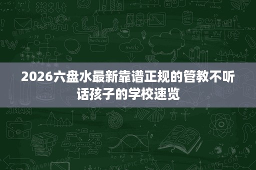 2026六盘水最新靠谱正规的管教不听话孩子的学校速览