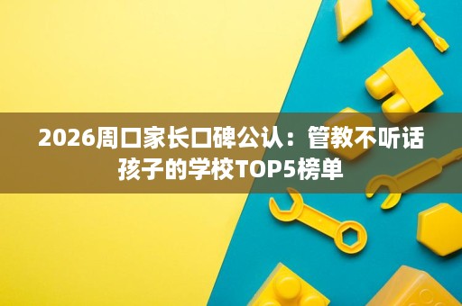 2026周口家长口碑公认：管教不听话孩子的学校TOP5榜单