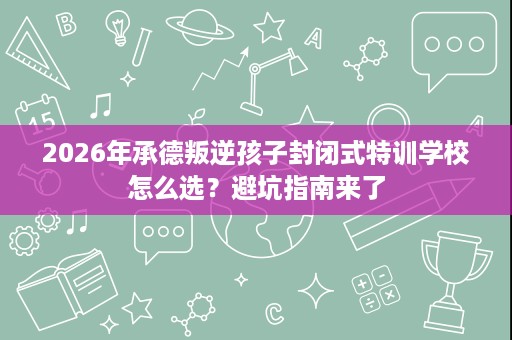 2026年承德叛逆孩子封闭式特训学校怎么选?避坑指南来了 2026年承德叛逆孩子封闭式特训学校怎么选?避坑指南来了