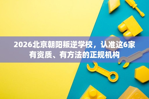 2026北京朝阳叛逆学校,认准这6家有资质、有方法的正规机构 2026北京朝阳叛逆学校,认准这6家有资质、有方法的正规机构