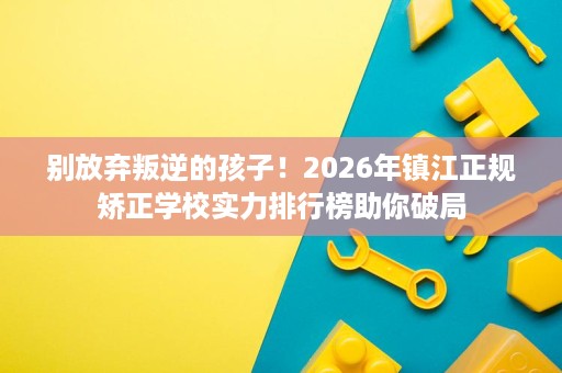 别放弃叛逆的孩子!2026年镇江正规矫正学校实力排行榜助你破局 别放弃叛逆的孩子!2026年镇江正规矫正学校实力排行榜助你破局