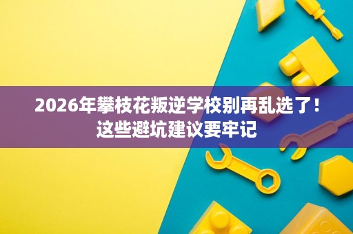 2026年攀枝花叛逆学校别再乱选了！这些避坑建议要牢记