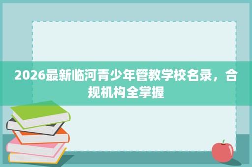 2026最新临河青少年管教学校名录,合规机构全掌握 2026最新临河青少年管教学校名录,合规机构全掌握