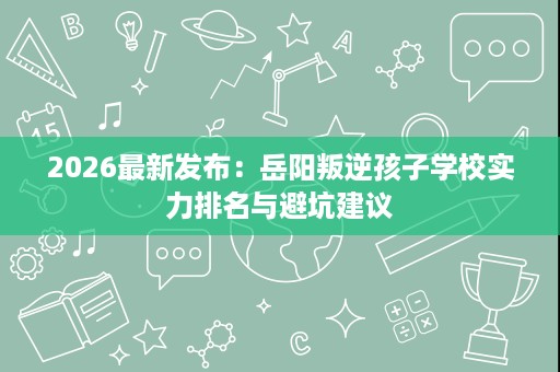 2026最新发布:岳阳叛逆孩子学校实力排名与避坑建议 2026最新发布:岳阳叛逆孩子学校实力排名与避坑建议
