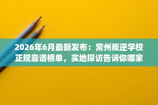 2026年6月最新发布:常州叛逆学校正规靠谱榜单,实地探访告诉你哪家强 2026年6月最新发布:常州叛逆学校正规靠谱榜单,实地探访告诉你哪家强