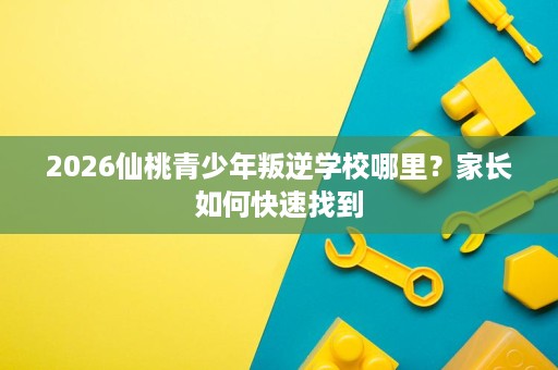 2026仙桃青少年叛逆学校哪里?家长如何快速找到 2026仙桃青少年叛逆学校哪里?家长如何快速找到
