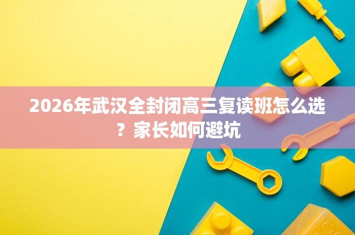 2026年武汉全封闭高三复读班怎么选?家长如何避坑 2026年武汉全封闭高三复读班怎么选?家长如何避坑