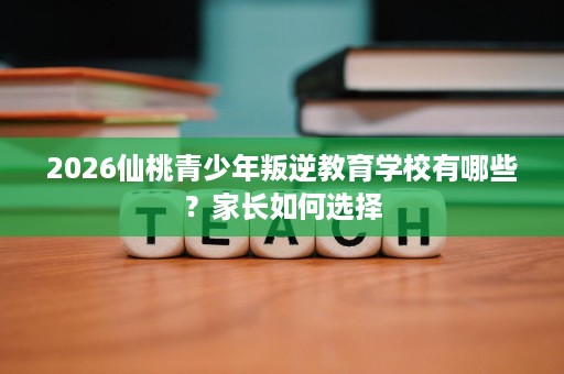 2026仙桃青少年叛逆教育学校有哪些?家长如何选择 2026仙桃青少年叛逆教育学校有哪些?家长如何选择