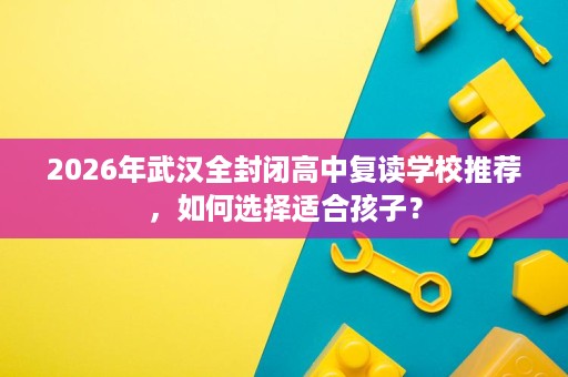 2026年武汉全封闭高中复读学校推荐,如何选择适合孩子? 2026年武汉全封闭高中复读学校推荐,如何选择适合孩子?
