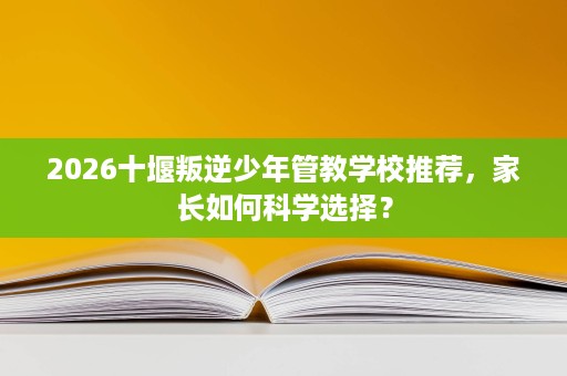 2026十堰叛逆少年管教学校推荐,家长如何科学选择? 2026十堰叛逆少年管教学校推荐,家长如何科学选择?