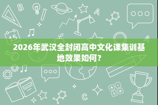 2026年武汉全封闭高中文化课集训基地效果如何? 2026年武汉全封闭高中文化课集训基地效果如何?