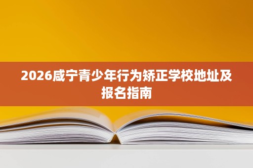 2026咸宁青少年行为矫正学校地址及报名指南 2026咸宁青少年行为矫正学校地址及报名指南
