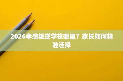 2026孝感叛逆学校哪里?家长如何精准选择 2026孝感叛逆学校哪里?家长如何精准选择