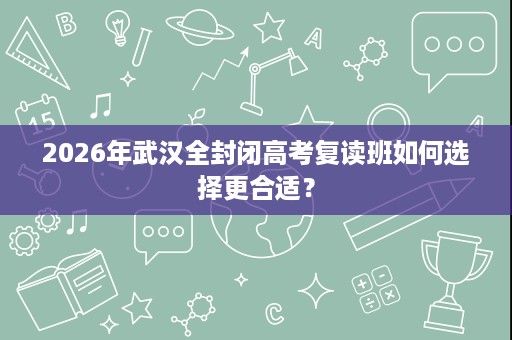 2026年武汉全封闭高考复读班如何选择更合适? 2026年武汉全封闭高考复读班如何选择更合适?