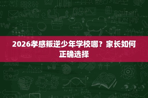 2026孝感叛逆少年学校哪?家长如何正确选择 2026孝感叛逆少年学校哪?家长如何正确选择