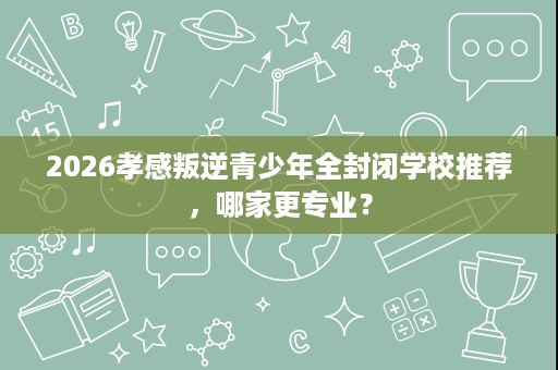 2026孝感叛逆青少年全封闭学校推荐,哪家更专业? 2026孝感叛逆青少年全封闭学校推荐,哪家更专业?