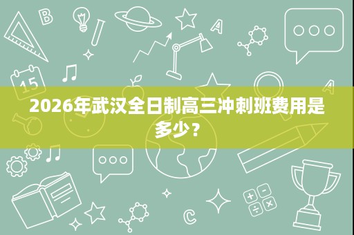 2026年武汉全日制高三冲刺班费用是多少? 2026年武汉全日制高三冲刺班费用是多少?