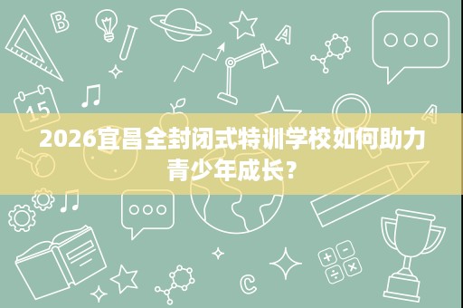 2026宜昌全封闭式特训学校如何助力青少年成长? 2026宜昌全封闭式特训学校如何助力青少年成长?