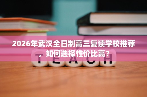 2026年武汉全日制高三复读学校推荐,如何选择性价比高? 2026年武汉全日制高三复读学校推荐,如何选择性价比高?