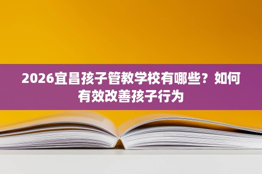 2026宜昌孩子管教学校有哪些?如何有效改善孩子行为 2026宜昌孩子管教学校有哪些?如何有效改善孩子行为