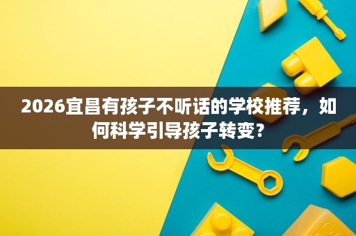 2026宜昌有孩子不听话的学校推荐,如何科学引导孩子转变? 2026宜昌有孩子不听话的学校推荐,如何科学引导孩子转变?