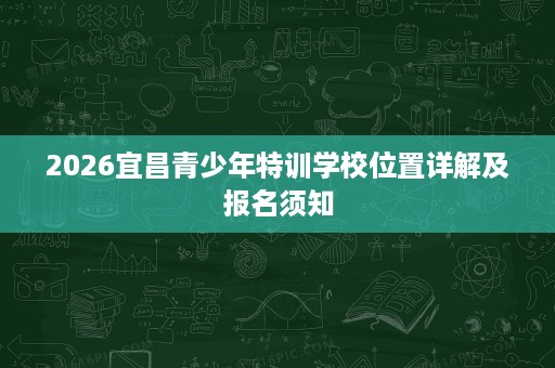 2026宜昌青少年特训学校位置详解及报名须知 2026宜昌青少年特训学校位置详解及报名须知