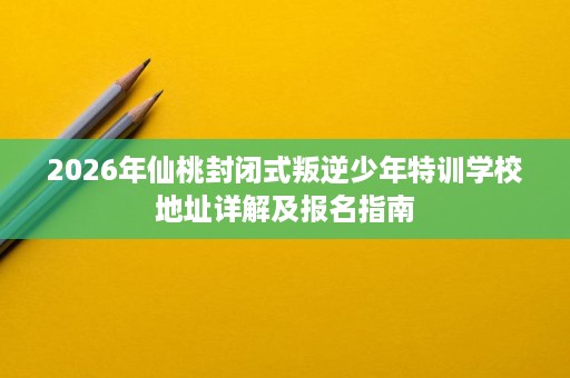 2026年仙桃封闭式叛逆少年特训学校地址详解及报名指南