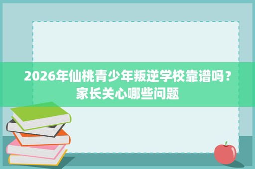 2026年仙桃青少年叛逆学校靠谱吗？家长关心哪些问题