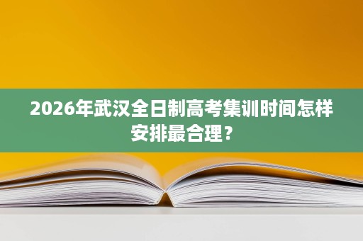 2026年武汉全日制高考集训时间怎样安排最合理? 2026年武汉全日制高考集训时间怎样安排最合理?
