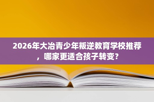 2026年大冶青少年叛逆教育学校推荐，哪家更适合孩子转变？