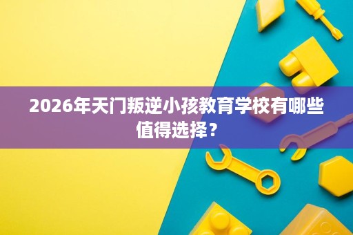 2026年天门叛逆小孩教育学校有哪些值得选择? 2026年天门叛逆小孩教育学校有哪些值得选择?
